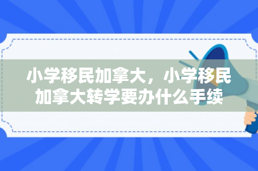 小学移民加拿大，小学移民加拿大转学要办什么手续