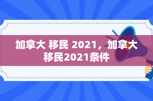 加拿大 移民 2021，加拿大移民2021条件