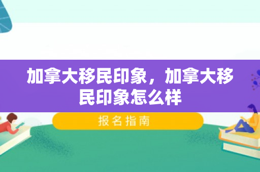 加拿大移民印象，加拿大移民印象怎么样