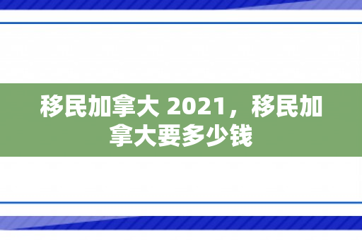 移民加拿大 2021，移民加拿大要多少钱