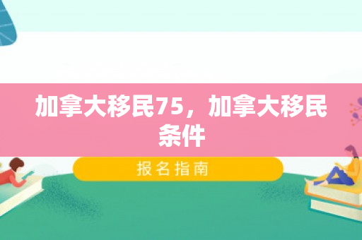 加拿大移民75，加拿大移民条件