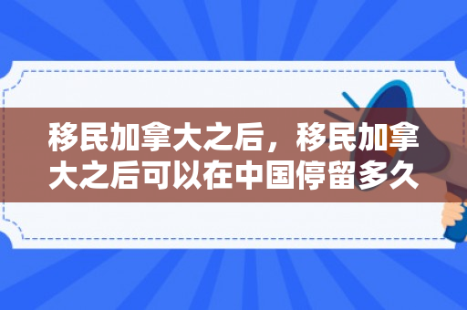 移民加拿大之后，移民加拿大之后可以在中国停留多久