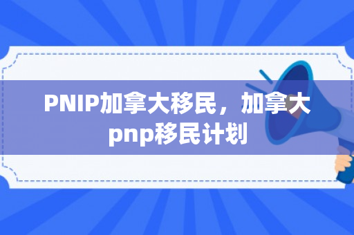 PNIP加拿大移民，加拿大pnp移民计划