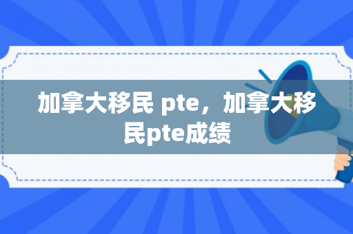 加拿大移民 pte，加拿大移民pte成绩