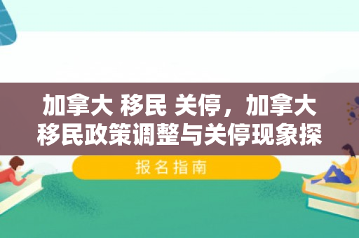 加拿大 移民 关停，加拿大移民政策调整与关停现象探讨