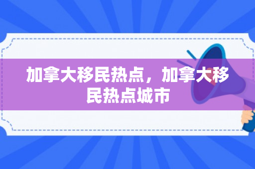 加拿大移民热点，加拿大移民热点城市