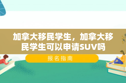 加拿大移民学生，加拿大移民学生可以申请SUV吗