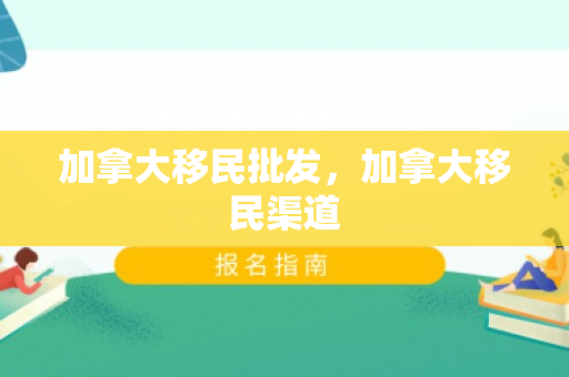 加拿大移民批发，加拿大移民渠道
