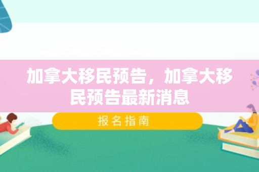 加拿大移民预告，加拿大移民预告最新消息