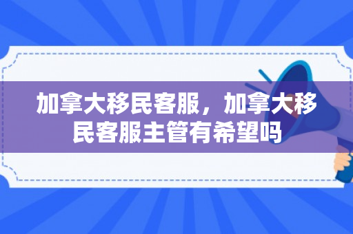 加拿大移民客服，加拿大移民客服主管有希望吗