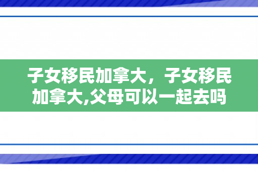 子女移民加拿大，子女移民加拿大,父母可以一起去吗