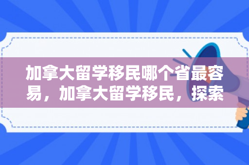 加拿大留学移民哪个省最容易，加拿大留学移民，探索最易移民的省份