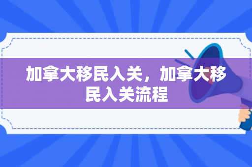 加拿大移民入关，加拿大移民入关流程