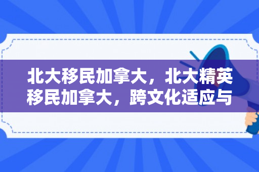 北大移民加拿大，北大精英移民加拿大，跨文化适应与融入之路