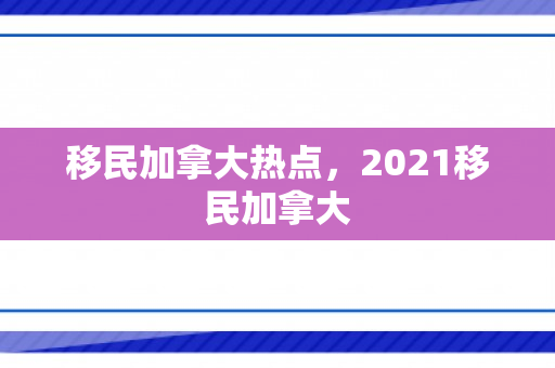移民加拿大热点，2021移民加拿大