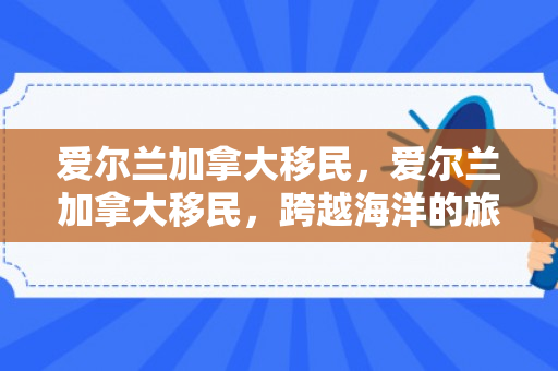爱尔兰加拿大移民，爱尔兰加拿大移民，跨越海洋的旅程与融合之旅