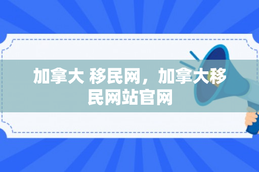加拿大 移民网，加拿大移民网站官网