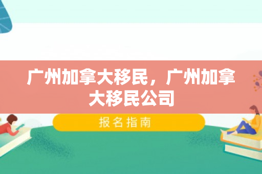 广州加拿大移民，广州加拿大移民公司