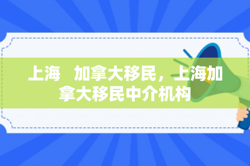 上海   加拿大移民，上海加拿大移民中介机构
