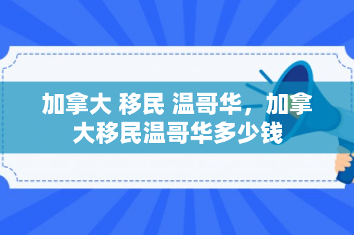 加拿大 移民 温哥华，加拿大移民温哥华多少钱