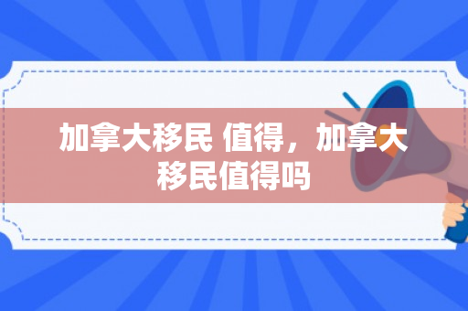 加拿大移民 值得，加拿大移民值得吗