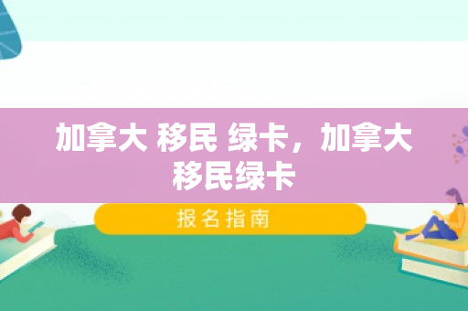 加拿大 移民 绿卡，加拿大移民绿卡