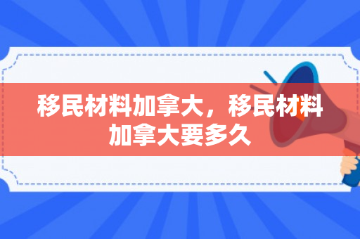 移民材料加拿大，移民材料加拿大要多久
