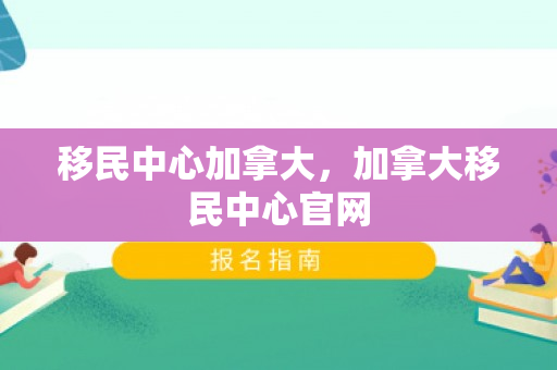 移民中心加拿大，加拿大移民中心官网