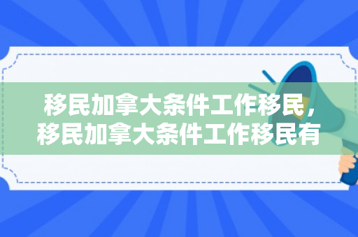移民加拿大条件工作移民，移民加拿大条件工作移民有优势吗