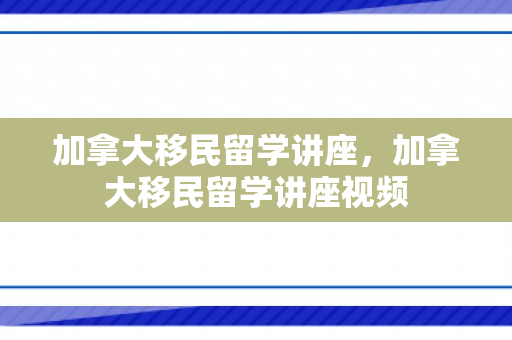 加拿大移民留学讲座，加拿大移民留学讲座视频