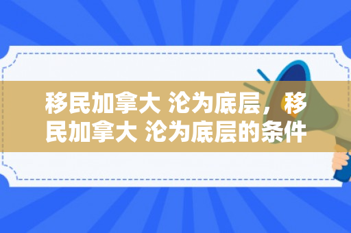 移民加拿大 沦为底层，移民加拿大 沦为底层的条件