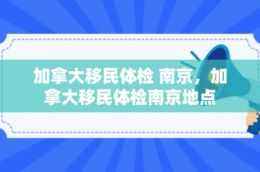 加拿大移民体检 南京，加拿大移民体检南京地点