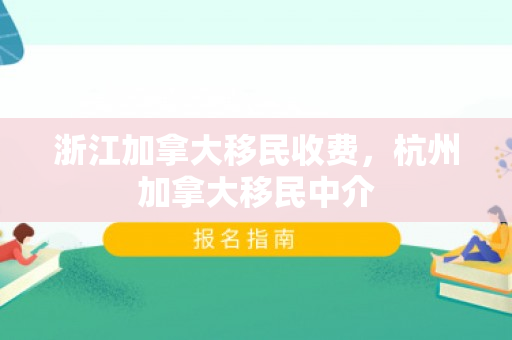 浙江加拿大移民收费，杭州加拿大移民中介