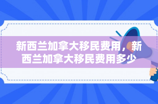 新西兰加拿大移民费用，新西兰加拿大移民费用多少