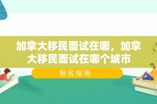 加拿大移民面试在哪，加拿大移民面试在哪个城市