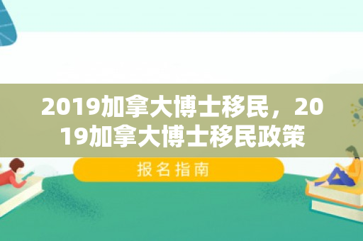 2019加拿大博士移民，2019加拿大博士移民政策