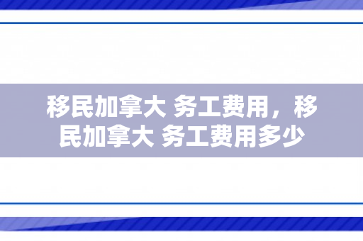 移民加拿大 务工费用，移民加拿大 务工费用多少