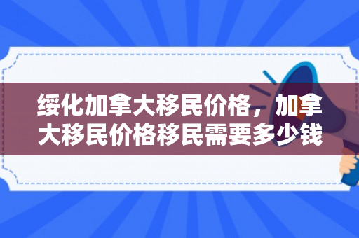 绥化加拿大移民价格，加拿大移民价格移民需要多少钱