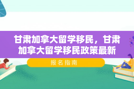 甘肃加拿大留学移民，甘肃加拿大留学移民政策最新