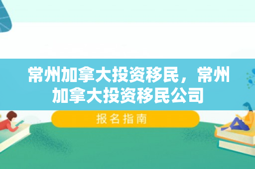 常州加拿大投资移民，常州加拿大投资移民公司
