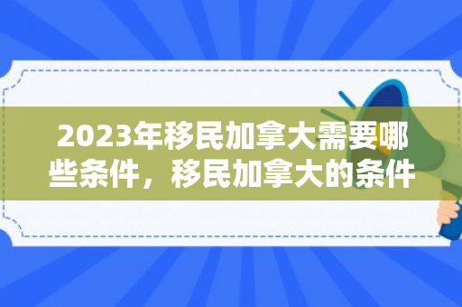 2023年移民加拿大需要哪些条件，移民加拿大的条件与要求，探索通往加拿大的道路（2023年）