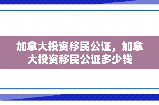 加拿大投资移民公证，加拿大投资移民公证多少钱