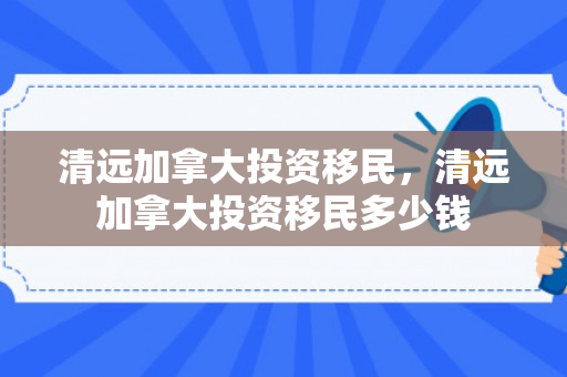 清远加拿大投资移民，清远加拿大投资移民多少钱