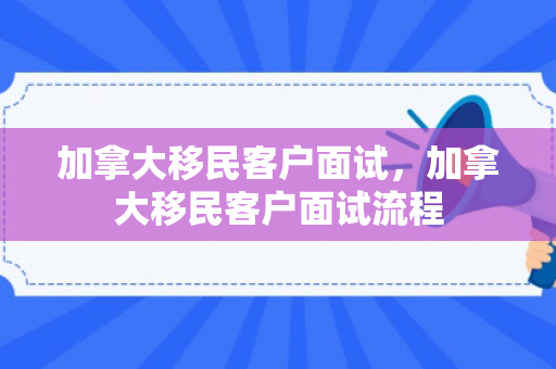 加拿大移民客户面试，加拿大移民客户面试流程