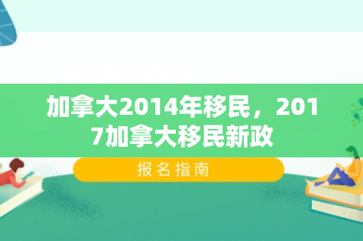 加拿大2014年移民，2017加拿大移民新政