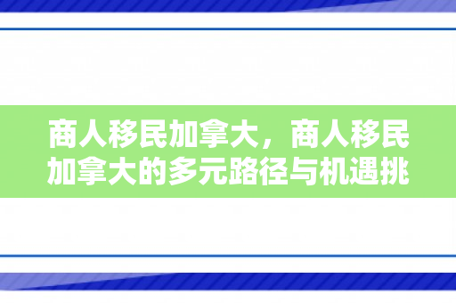 商人移民加拿大，商人移民加拿大的多元路径与机遇挑战