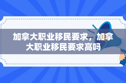 加拿大职业移民要求，加拿大职业移民要求高吗