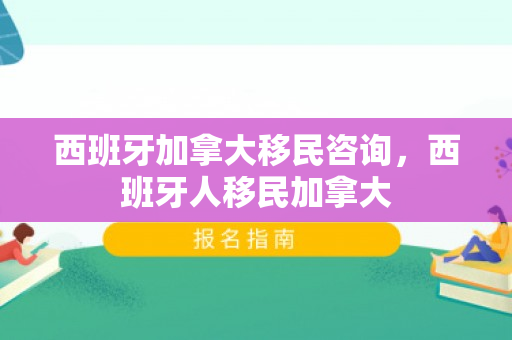 西班牙加拿大移民咨询，西班牙人移民加拿大