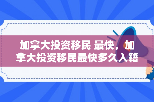加拿大投资移民 最快，加拿大投资移民最快多久入籍
