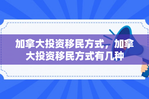 加拿大投资移民方式，加拿大投资移民方式有几种
